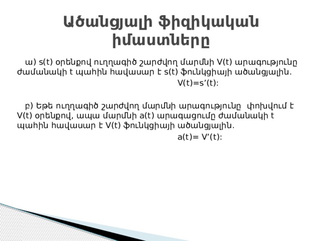 Ածանցյալի ֆիզիկական իմաստները  ա) s(t) օրենքով ուղղագիծ շարժվող մարմնի V(t) արագությունը ժամանակի t պահին հավասար է s(t) ֆունկցիայի ածանցյալին.  V(t)=s’(t):  բ) Եթե ուղղագիծ շարժվող մարմնի արագությունը փոխվում է V(t) օրենքով, ապա մարմնի a(t) արագացումը ժամանակի t պահին հավասար է V(t) ֆունկցիայի ածանցյալին.  a(t)= V’(t): 