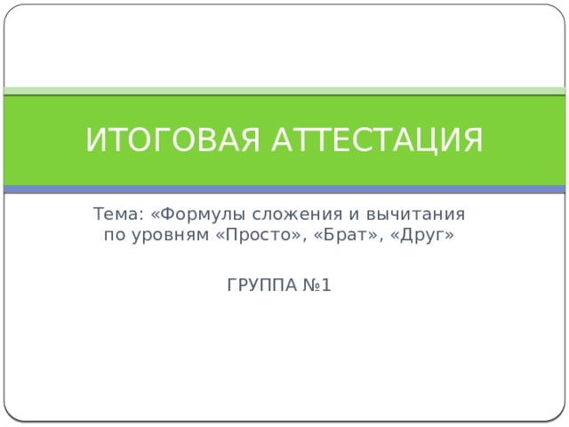 ИТОГОВАЯ АТТЕСТАЦИЯ Тема: «Формулы сложения и вычитания по уровням «Просто», «Брат», «Друг» ГРУППА №1 