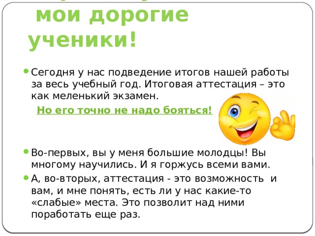 Здравствуйте,  мои дорогие ученики! Сегодня у нас подведение итогов нашей работы за весь учебный год. Итоговая аттестация – это как меленький экзамен.  Но его точно не надо бояться! Во-первых, вы у меня большие молодцы! Вы многому научились. И я горжусь всеми вами. А, во-вторых, аттестация - это возможность и вам, и мне понять, есть ли у нас какие-то «слабые» места. Это позволит над ними поработать еще раз. 