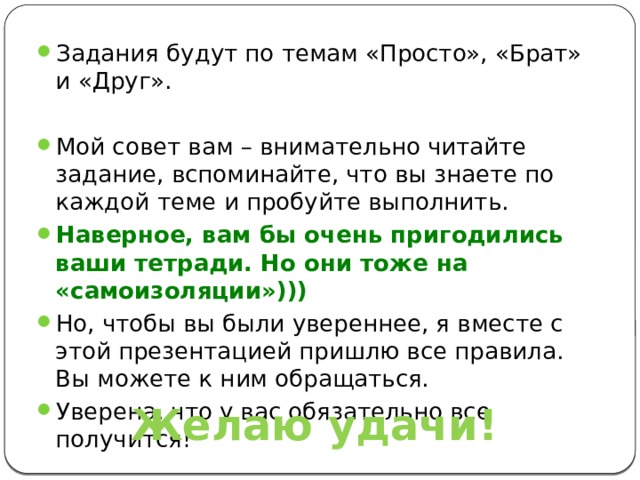 Задания будут по темам «Просто», «Брат» и «Друг». Мой совет вам – внимательно читайте задание, вспоминайте, что вы знаете по каждой теме и пробуйте выполнить. Наверное, вам бы очень пригодились ваши тетради. Но они тоже на «самоизоляции»))) Но, чтобы вы были увереннее, я вместе с этой презентацией пришлю все правила. Вы можете к ним обращаться. Уверена, что у вас обязательно все получится! Желаю удачи! 