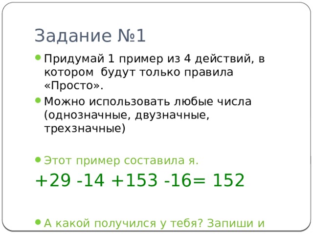 Задание №1 Придумай 1 пример из 4 действий, в котором будут только правила «Просто». Можно использовать любые числа (однозначные, двузначные, трехзначные) Этот пример составила я. +29 -14 +153 -16= 152 А какой получился у тебя? Запиши и реши его. 