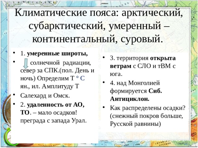 Климатические пояса: арктический, субарктический, умеренный – континентальный, суровый. 1. умеренные широты,  солнечной радиации, север за СПК.(пол. День и ночь) Определим Т ° С ян., ил. Амплитуду Т Салехард и Омск. 2. удаленность от АО, ТО . – мало осадков! преграда с запада Урал. 3. территория открыта ветрам с СЛО и тВМ с юга. 4. над Монголией формируется Сиб. Антициклон. Как распределены осадки? (снежный покров больше, Русской равнины) 