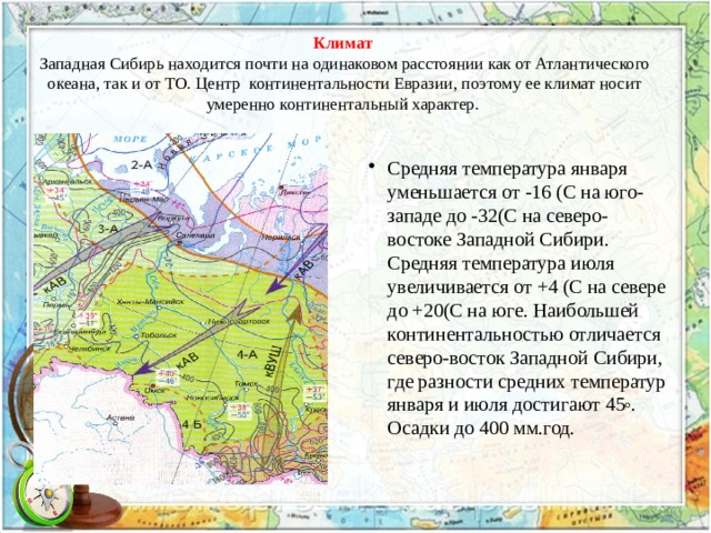 Климат   Западная Сибирь находится почти на одинаковом расстоянии как от Атлантического океана, так и от ТО. Центр континентальности Евразии, поэтому ее климат носит умеренно континентальный характер. Средняя температура января уменьшается от -16 (С на юго-западе до -32(С на северо-востоке Западной Сибири. Средняя температура июля увеличивается от +4 (С на севере до +20(С на юге. Наибольшей континентальностью отличается северо-восток Западной Сибири, где разности средних температур января и июля достигают 45 o . Осадки до 400 мм.год. 