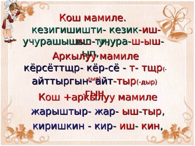 Кош мамиле.   кезигишишти- кезик- иш-иш -ти,   учурашышып- учура- ш-ыш -ып, Аркылуу мамиле  кёрсёттщр- кёр-сё - т- тщр (-дыр)  айттыргын- айт -тыр (-дыр) - гын  Кош +аркылуу мамиле   жарыштыр- жар- ыш - тыр ,  киришкин - кир- иш - кин , 