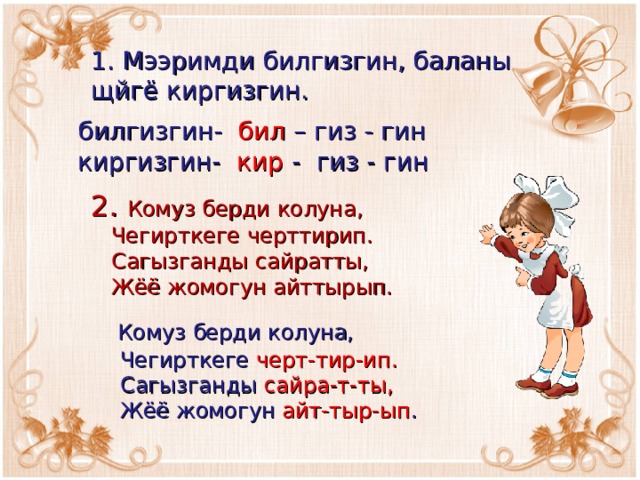 1. Мээримди билгизгин, баланы щйгё киргизгин.  билгизгин- бил – гиз - гин  киргизгин- кир - гиз - гин 2. Комуз берди колуна,  Чегирткеге черттирип.  Сагызганды сайратты,  Жёё жомогун айттырып.  Комуз берди колуна,  Чегирткеге черт-тир-ип.  Сагызганды сайра-т-ты,  Жёё жомогун айт-тыр-ып . 