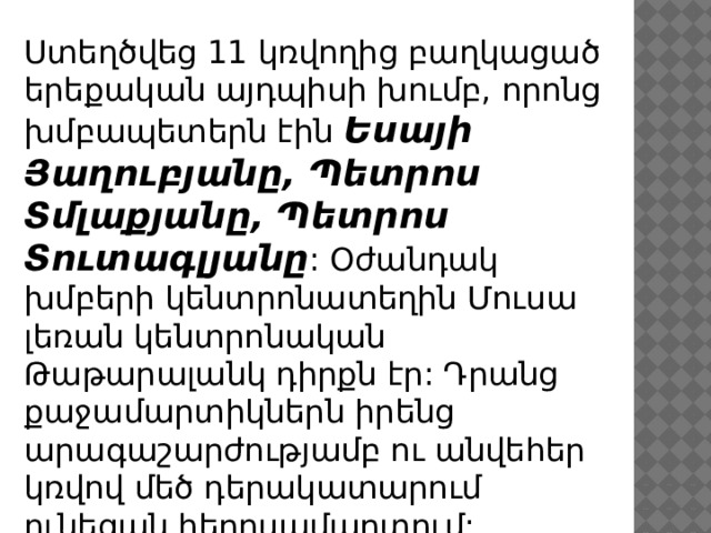 Ստեղծվեց 11 կռվողից բաղկացած երեքական այդպիսի խումբ, որոնց խմբապետերն էին Եսայի Յաղուբյանը, Պետրոս Տմլաքյանը, Պետրոս Տուտագլյանը : Օժանդակ խմբերի կենտրոնատեղին Մուսա լեռան կենտրոնական Թաթարալանկ դիրքն էր: Դրանց քաջամարտիկներն իրենց արագաշարժությամբ ու անվեհեր կռվով մեծ դերակատարում ունեցան հերոսամարտում: 