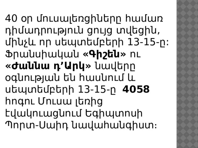 40 օր մուսալեռցիները համառ դիմադրություն ցույց տվեցին, մինչև որ սեպտեմբերի 13-15-ը: Ֆրանսիական «Գիշեն» ու «Ժաննա դ’Արկ» նավերը օգնության են հասնում և սեպտեմբերի 13-15-ը 4058 հոգու Մուսա լեռից էվակուացնում Եգիպտոսի Պորտ-Սաիդ նավահանգիստ։ 