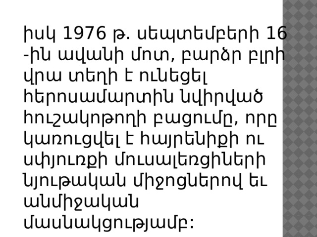 իսկ 1976 թ. սեպտեմբերի 16 -ին ավանի մոտ, բարձր բլրի վրա տեղի է ունեցել հերոսամարտին նվիրված հուշակոթողի բացումը, որը կառուցվել է հայրենիքի ու սփյուռքի մուսալեռցիների նյութական միջոցներով եւ անմիջական մասնակցությամբ: 