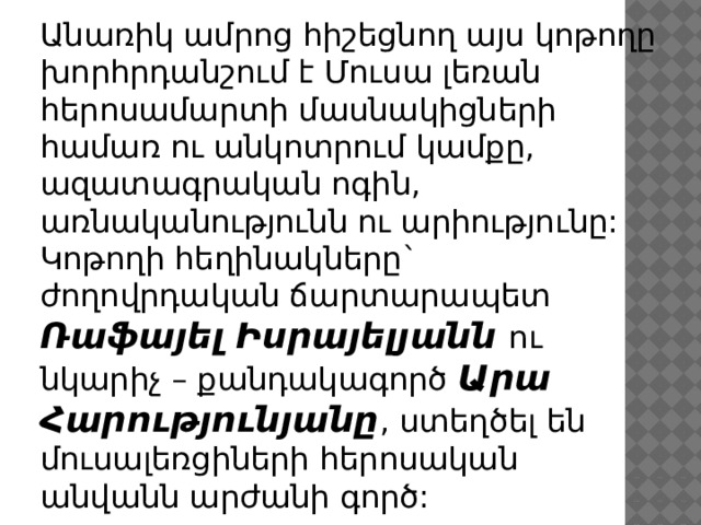 Անառիկ ամրոց հիշեցնող այս կոթողը խորհրդանշում է Մուսա լեռան հերոսամարտի մասնակիցների համառ ու անկոտրում կամքը, ազատագրական ոգին, առնականությունն ու արիությունը: Կոթողի հեղինակները` ժողովրդական ճարտարապետ Ռաֆայել Իսրայելյանն ու նկարիչ – քանդակագործ Արա Հարությունյանը , ստեղծել են մուսալեռցիների հերոսական անվանն արժանի գործ: 