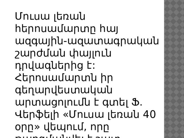 Մուսա լեռան հերոսամարտը հայ ազգային-ազատագրական շարժման փայլուն դրվագներից է: Հերոսամարտն իր գեղարվեստական արտացոլումն է գտել Ֆ. Վերֆելի «Մուսա լեռան 40 օրը» վեպում, որը թարգմանվել է շատ լեզուներով: 