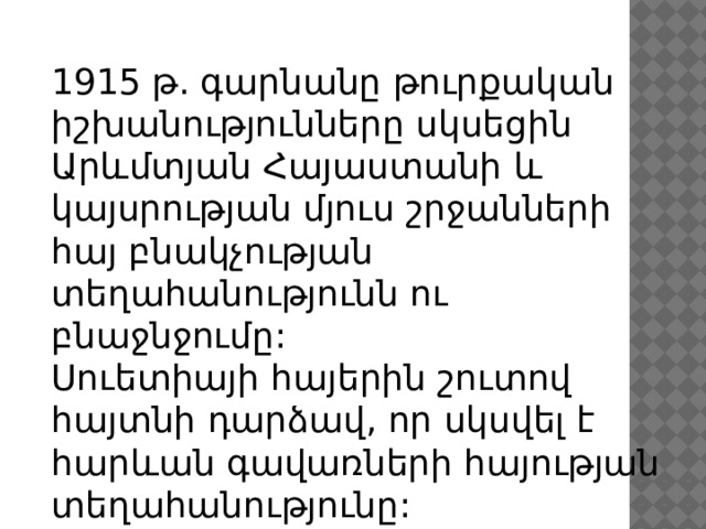 1915 թ. գարնանը թուրքական իշխանությունները սկսեցին Արևմտյան Հայաստանի և կայսրության մյուս շրջանների հայ բնակչության տեղահանությունն ու բնաջնջումը: Սուետիայի հայերին շուտով հայտնի դարձավ, որ սկսվել է հարևան գավառների հայության տեղահանությունը: 