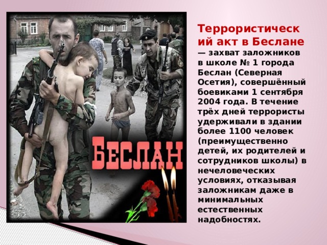 Террористический акт в Беслане — захват заложников в школе № 1 города Беслан (Северная Осетия), совершённый боевиками 1 сентября 2004 года. В течение трёх дней террористы удерживали в здании более 1100 человек (преимущественно детей, их родителей и сотрудников школы) в нечеловеческих условиях, отказывая заложникам даже в минимальных естественных надобностях. 
