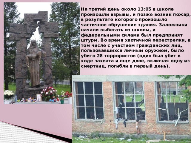 На третий день около 13:05 в школе произошли взрывы, и позже возник пожар, в результате которого произошло частичное обрушение здания. Заложники начали выбегать из школы, и федеральными силами был предпринят штурм. Во время хаотичной перестрелки, в том числе с участием гражданских лиц, пользовавшихся личным оружием, было убито 28 террористов (один был убит в ходе захвата и еще двое, включая одну из смертниц, погибли в первый день).  