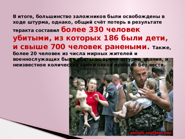 В итоге, большинство заложников были освобождены в ходе штурма, однако, общий счёт потерь в результате теракта составил более 330 человек убитыми, из которых 186 были дети, и свыше 700 человек ранеными. Также, более 20 человек из числа мирных жителей и военнослужащих были убиты во время штурма здания, и неизвестное количество заложников пропало без вести. 