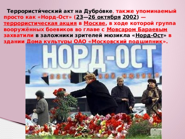  Террористи́ческий акт на Дубро́вке , также упоминаемый просто как «Норд-Ост» ( 23 — 26 октября  2002 )  — террористическая акция в Москве , в ходе которой группа вооружённых боевиков во главе с Мовсаром Бараевым захватили в заложники зрителей мюзикла « Норд-Ост » в здании Дома культуры ОАО « Московский подшипник ». 