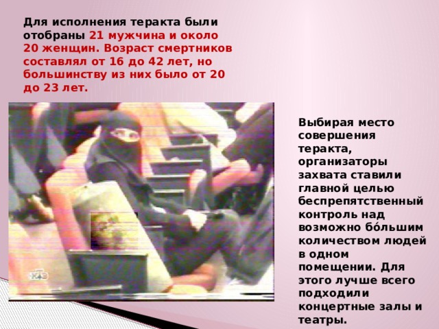 Для исполнения теракта были отобраны 21 мужчина и около 20 женщин. Возраст смертников составлял от 16 до 42 лет, но большинству из них было от 20 до 23 лет. Выбирая место совершения теракта, организаторы захвата ставили главной целью беспрепятственный контроль над возможно бо́льшим количеством людей в одном помещении. Для этого лучше всего подходили концертные залы и театры. 