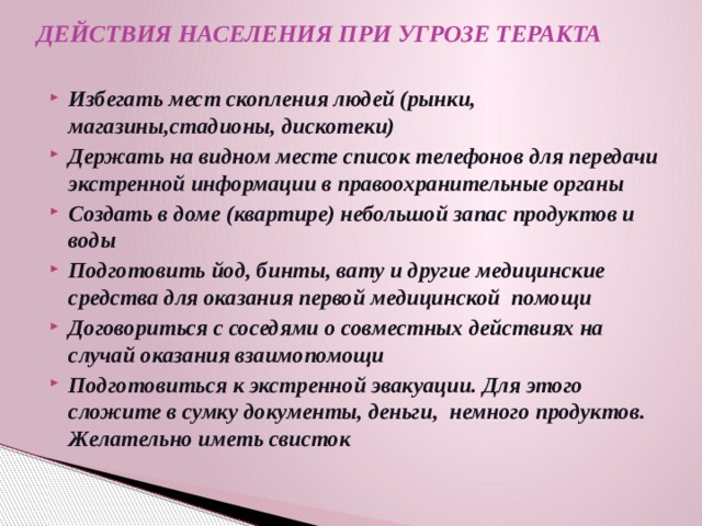 ДЕЙСТВИЯ НАСЕЛЕНИЯ ПРИ УГРОЗЕ ТЕРАКТА   Избегать мест скопления людей (рынки, магазины,стадионы, дискотеки) Держать на видном месте список телефонов для передачи экстренной информации в правоохранительные органы Создать в доме (квартире) небольшой запас продуктов и воды Подготовить йод, бинты, вату и другие медицинские средства для оказания первой медицинской помощи Договориться с соседями о совместных действиях на случай оказания взаимопомощи Подготовиться к экстренной эвакуации. Для этого сложите в сумку документы, деньги, немного продуктов. Желательно иметь свисток  