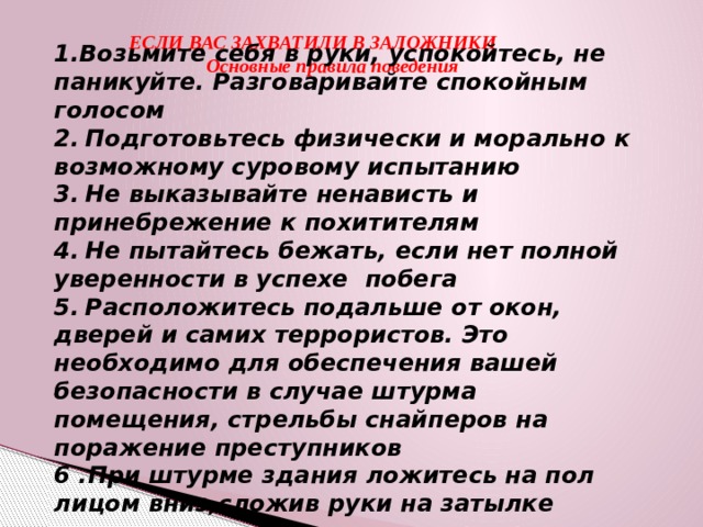 ЕСЛИ ВАС ЗАХВАТИЛИ В ЗАЛОЖНИКИ  Основные правила поведения 1.Возьмите себя в руки, успокойтесь, не паникуйте. Разговаривайте спокойным  голосом 2.  Подготовьтесь физически и морально к возможному суровому испытанию 3.  Не выказывайте ненависть и принебрежение к похитителям 4.  Не пытайтесь бежать, если нет полной уверенности в успехе побега 5.  Расположитесь подальше от окон, дверей и самих террористов. Это необходимо для обеспечения вашей безопасности в случае штурма помещения, стрельбы снайперов на поражение преступников 6 .При штурме здания ложитесь на пол лицом вниз,сложив руки на затылке  