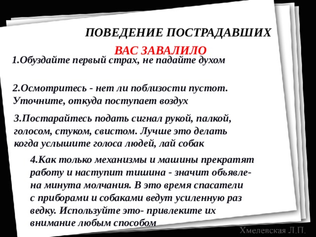  ПОВЕДЕНИЕ ПОСТРАДАВШИХ ВАС ЗАВАЛИЛО 1.Обуздайте первый страх, не падайте духом 2.Осмотритесь - нет ли поблизости пустот. Уточните, откуда поступает воздух 3.Постарайтесь подать сигнал рукой, палкой, голосом, стуком, свистом. Лучше это делать когда услышите голоса людей, лай собак 4.Как только механизмы и машины прекратят работу и наступит тишина - значит объявле- на минута молчания. В это время спасатели с приборами и собаками ведут усиленную раз ведку. Используйте это- привлеките их внимание любым способом 