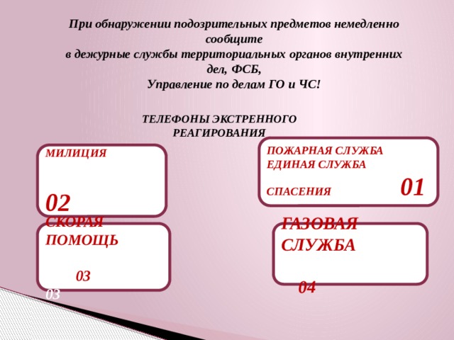 При обнаружении подозрительных предметов немедленно сообщите в дежурные службы территориальных органов внутренних дел, ФСБ, Управление по делам ГО и ЧС! ТЕЛЕФОНЫ ЭКСТРЕННОГО РЕАГИРОВАНИЯ ПОЖАРНАЯ СЛУЖБА ЕДИНАЯ СЛУЖБА СПАСЕНИЯ 01 МИЛИЦИЯ  02 СКОРАЯ ПОМОЩЬ 03 ГАЗОВАЯ СЛУЖБА 04 03 