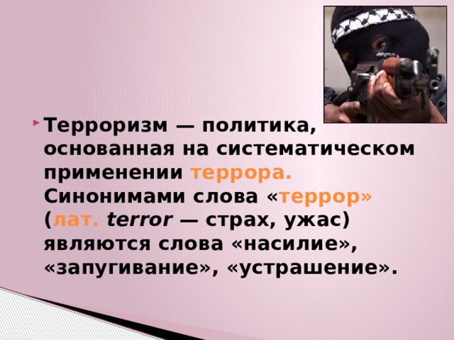 Терроризм — политика, основанная на систематическом применении террора. Синонимами слова « террор» ( лат.   terror  — страх, ужас) являются слова «насилие», «запугивание», «устрашение». 
