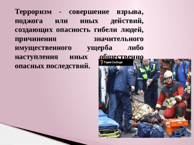 Терроризм - совершение взрыва, поджога или иных действий, создающих опасность гибели людей, причинения значительного имущественного ущерба либо наступления иных общественно опасных последствий. 