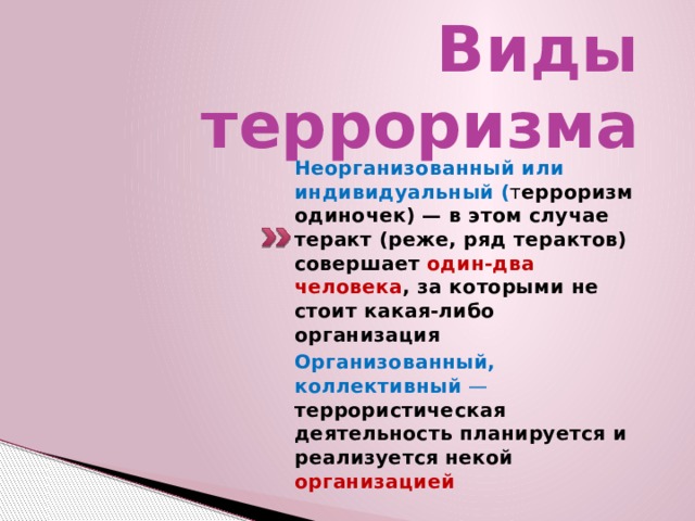 Виды терроризма   Неорганизованный или индивидуальный  ( т ерроризм одиночек) — в этом случае теракт (реже, ряд терактов) совершает один-два человека , за которыми не стоит какая-либо организация Организованный, коллективный  — террористическая деятельность планируется и реализуется некой организацией 