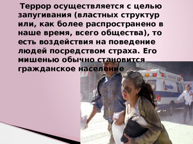  Террор осуществляется с целью запугивания (властных структур или, как более распространено в наше время, всего общества), то есть воздействия на поведение людей посредством страха. Его мишенью обычно становится гражданское население 