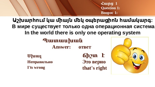 Հարց 1 Question 1: Вопрос 1: Աշխարհում կա միայն մեկ օպերացիոն համակարգ:   В мире существует только одна операционная система  In the world there is only one operating system Պատասխան Answer: ответ ճիշտ է Это верно that's right  Սխալ Неправильно I'ts wrong 
