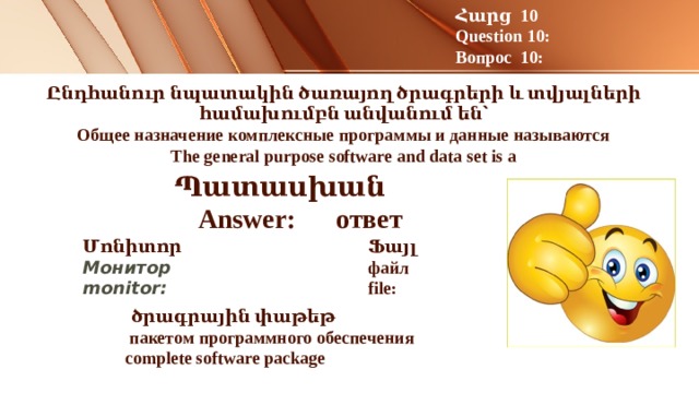 Հարց 10 Question 10: Вопрос 10: Ընդհանուր նպատակին ծառայող ծրագրերի և տվյալների համախումբն անվանում են՝  Общее назначение комплексные программы и данные называются  The general purpose software and data set is a      Պատասխան Answer: ответ Մոնիտոր Ֆայլ Монитор файл monitor: file:     ծրագրային փաթեթ  пакетом программного обеспечения complete software package   