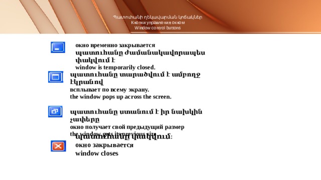 Պատուհանի ղեկավարման կոճակներ  Кнопки управления окном  Window control buttons   окно временно закрывается պատուհանը ժամանակավորապես փակվում է window is temporarily closed.  պատուհանը տարածվում է ամբողջ էկրանով всплывает по всему экрану. the window pops up across the screen.  պատուհանը ստանում է իր նախկին չափերը окно получает свой предыдущий размер the window gets its previous size պատուհանը փակվում։ окно закрывается window closes 