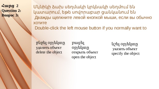 Հարց 2 Question 2: Вопрос 3: Մկնիկի ձախ սեղմակի կրկնակի սեղմում են կատարում, եթե սովորաբար ցանկանում են  Дважды щелкните левой кнопкой мыши, если вы обычно хотите  Double-click the left mouse button if you normally want to      բացել օբյեկտը ջնջել օբյեկտը открыть объект удалить объект delete the object open the object նշել օբյեկտը  указать объект specify the object 