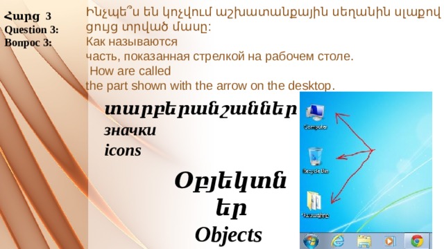 Հարց 3 Question 3: Вопрос 3: Ինչպե՞ս են կոչվում աշխատանքային սեղանին սլաքով ցույց տրված մասը:  Как называются  часть, показанная стрелкой на рабочем столе.   How are called  the part shown with the arrow on the desktop.      տարբերանշաններ значки icons Օբյեկտներ Objects Объекты 