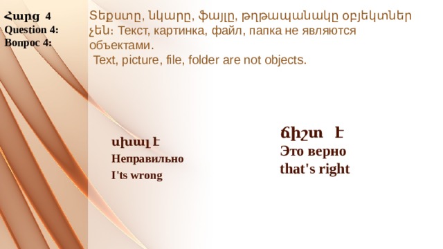 Հարց 4 Question 4: Вопрос 4: Տեքստը, նկարը, ֆայլը, թղթապանակը օբյեկտներ չեն։ Текст, картинка, файл, папка не являются объектами.  Text, picture, file, folder are not objects. ճիշտ է Это верно that's right  սխալ է Неправильно I'ts wrong 