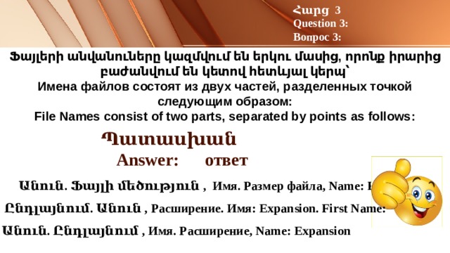Հարց 3 Question 3: Вопрос 3: Ֆայլերի անվանուները կազմվում են երկու մասից, որոնք իրարից բաժանվում են կետով հետևյալ կերպ՝  Имена файлов состоят из двух частей, разделенных точкой следующим образом:  File Names consist of two parts, separated by points as follows:   Պատասխան Answer: ответ  Անուն. Ֆայլի մեծություն , Имя. Размер файла, Name: File size  Ընդլայնում. Անուն , Расширение. Имя: Expansion. First Name: Անուն. Ընդլայնում , Имя. Расширение, Name: Expansion 
