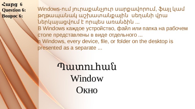 Հարց 6 Question 6: Вопрос 6: Windows-ում յուրաքանչյուր սարքավորում, ֆայլ կամ թղթապանակ աշխատանքային սեղանի վրա ներկայացվում է որպես առանձին ... В Windows каждое устройство, файл или папка на рабочем столе представлены в виде отдельного ... n Windows, every device, file, or folder on the desktop is presented as a separate ...     Պատուհան Window Окно 