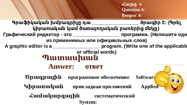Հարց 4 Question 4: Вопрос 4: Գրաֆիկական խմբագրիչը դա _________________ ծրագիր է: (Գրել կիրառական կամ ծառայողական բառերից մեկը)   Графический редактор - это _________________ программа. (Напишите одно из применимых или официальных слов)  A graphic editor is a _________________ program. (Write one of the applicable or official words)   Պատասխան Answer: ответ  Ծրագրային программное обеспечение Software :   Կիրառական прикладная приложений Applied  Համակարգային систематический System: 