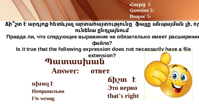 Հարց 5 Question 5: Вопрос 5: Ճի՞շտ է արդյոք հետևյալ արտահայտությունը ֆայլը անպայման չի, որ ունենա ընդլայնում  Правда ли, что следующее выражение не обязательно имеет расширение файла?  Is it true that the following expression does not necessarily have a file extension?   Պատասխան Answer: ответ ճիշտ է Это верно that's right  սխալ է Неправильно I'ts wrong 