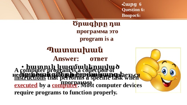 Հարց 6 Question 6: Вопрос6: Ծրագիրը դա  программа это  program is a Պատասխան Answer: ответ հատուկ կազմակերպված հրահանգների համակարգ է A computer program is a collection of  instructions  that performs a specific task when  executed  by a  computer . Most computer devices require programs to function properly. необходимый набор инструкция называеться программа 