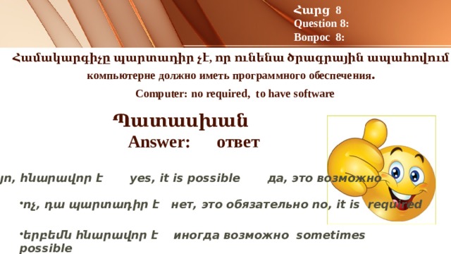 Հարց 8 Question 8: Вопрос 8:   Համակարգիչը պարտադիր չէ, որ ունենա ծրագրային ապահովում :   компьютерне должно иметь программного обеспечения .   Computer: no required,  to have software Պատասխան Answer: ответ   այո, հնարավոր է yes, it is possible да, это возможно ոչ, դա պարտադիր է нет, это обязательно no, it is required երբեմն հնարավոր է иногда возможно sometimes possible 