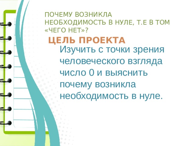  Почему возникла необходимость в нуле, т.е в том «чего нет»?   Цель проекта Изучить с точки зрения человеческого взгляда число 0 и выяснить почему возникла необходимость в нуле. 