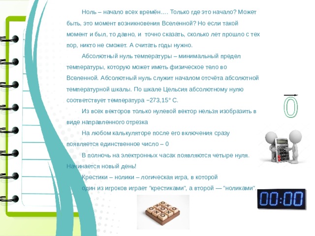 Ноль – начало всех времён…. Только где это начало? Может быть, это момент возникновения Вселенной? Но если такой момент и был, то давно, и точно сказать, сколько лет прошло с тех пор, никто не сможет. А считать годы нужно. Абсолютный нуль температуры – минимальный предел температуры, которую может иметь физическое тело во Вселенной. Абсолютный нуль служит началом отсчёта абсолютной температурной шкалы. По шкале Цельсия абсолютному нулю соответствует температура −273,15° C. Из всех векторов только нулевой вектор нельзя изобразить в виде направленного отрезка На любом калькуляторе после его включения сразу появляется единственное число – 0 В полночь на электронных часах появляются четыре нуля. Начинается новый день! Крестики – нолики – логическая игра, в которой один из игроков играет “крестиками”, а второй — “ноликами”. 