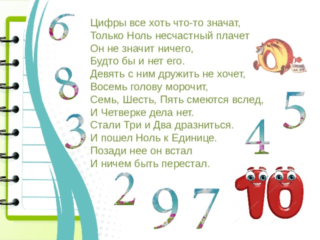 Цифры все хоть что-то значат,  Только Ноль несчастный плачет –  Он не значит ничего,  Будто бы и нет его.  Девять с ним дружить не хочет,  Восемь голову морочит,  Семь, Шесть, Пять смеются вслед,  И Четверке дела нет.  Стали Три и Два дразниться.  И пошел Ноль к Единице.  Позади нее он встал  И ничем быть перестал. 