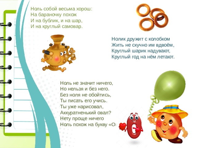 Ноль собой весьма хорош: На бараночку похож И на бублик, и на шар, И на круглый самовар. Нолик дружит с колобком Жить не скучно им вдвоём, Круглый шарик надувают, Круглый год на нём летают. Ноль не значит ничего, Но нельзя и без него. Без ноля не обойтись, Ты писать его учись. Ты уже нарисовал, Аккуратненький овал? Нету проще ничего Ноль похож на букву «О». 