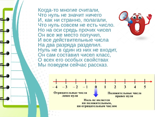Когда-то многие считали, Что нуль не значит ничего И, как ни странно, полагали, Что нуль совсем не есть число. Но на оси средь прочих чисел Он все же место получил, И все действительные числа На два разряда разделил. Нуль не в один из них не входит, Он сам составил чисел класс, О всех его особых свойствах Мы поведем сейчас рассказ. 