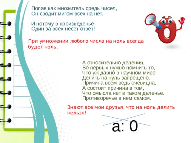 Попав как множитель средь чисел, Он сводит мигом всех на нет. И потому в произведенье Один за всех несет ответ! При умножении любого числа на ноль всегда будет ноль.  А относительно деления,  Во первых нужно помнить то,  Что уж давно в научном мире  Делить на нуль запрещено.  Причина всем ведь очевидна,  А состоит причина в том,  Что смысла нет в таком деленье.  Противоречье в нем самом. Знают все мои друзья, что на ноль делить нельзя! а: 0 
