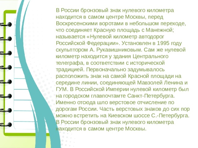 В России бронзовый знак нулевого километра находится в самом центре Москвы, перед Воскресенскими воротами в небольшом переходе, что соединяет Красную площадь с Манежной; называется «Нулевой километр автодорог Российской Федерации». Установлен в 1995 году скульптором А. Рукавишниковым. Сам же нулевой километр находится у здания Центрального телеграфа, в соответствии с исторической традицией. Первоначально задумывалось расположить знак на самой Красной площади на середине линии, соединяющей Мавзолей Ленина и ГУМ. В Российской Империи нулевой километр был на городском главпочтамте Санкт-Петербурга. Именно отсюда шло верстовое отчисление по дорогам России. Часть верстовых знаков до сих пор можно встретить на Киевском шоссе С.-Петербурга. В России бронзовый знак нулевого километра находится в самом центре Москвы. 