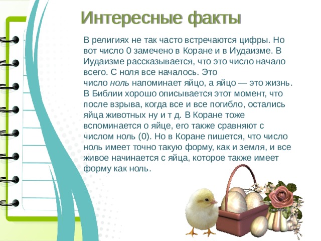 Интересные факты В религиях не так часто встречаются цифры. Но вот число 0 замечено в Коране и в Иудаизме. В Иудаизме рассказывается, что это число начало всего. С ноля все началось. Это число  ноль  напоминает яйцо, а яйцо — это жизнь. В Библии хорошо описывается этот момент, что после взрыва, когда все и все погибло, остались яйца животных ну и т д. В Коране тоже вспоминается о яйце, его также сравняют с числом ноль (0). Но в Коране пишется, что число ноль имеет точно такую форму, как и земля, и все живое начинается с яйца, которое также имеет форму как ноль.  