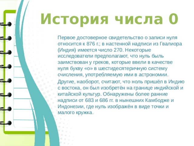 История числа 0 Первое достоверное свидетельство о записи нуля относится к 876 г.; в настенной надписи из Гвалиора (Индия) имеется число 270. Некоторые исследователи предполагают, что нуль быль заимствован у греков, которые ввели в качестве нуля букву «о» в шестидесятеричную систему счисления, употребляемую ими в астрономии. Другие, наоборот, считают, что ноль пришёл в Индию с востока, он был изобретён на границе индийской и китайской культур. Обнаружены более ранние надписи от 683 и 686 гг. в нынешних Камбодже и Индонезии, где нуль изображён в виде точки и малого кружка. 