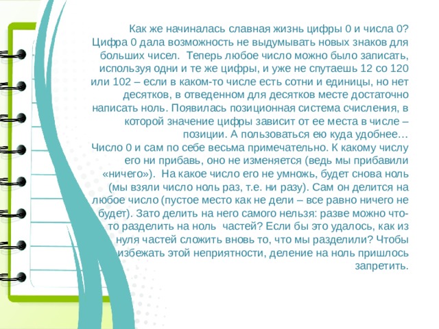 Как же начиналась славная жизнь цифры 0 и числа 0? Цифра 0 дала возможность не выдумывать новых знаков для больших чисел. Теперь любое число можно было записать, используя одни и те же цифры, и уже не спутаешь 12 со 120 или 102 – если в каком-то числе есть сотни и единицы, но нет десятков, в отведенном для десятков месте достаточно написать ноль. Появилась позиционная система счисления, в которой значение цифры зависит от ее места в числе – позиции. А пользоваться ею куда удобнее… Число 0 и сам по себе весьма примечательно. К какому числу его ни прибавь, оно не изменяется (ведь мы прибавили «ничего»). На какое число его не умножь, будет снова ноль (мы взяли число ноль раз, т.е. ни разу). Сам он делится на любое число (пустое место как не дели – все равно ничего не будет). Зато делить на него самого нельзя: разве можно что-то разделить на ноль частей? Если бы это удалось, как из нуля частей сложить вновь то, что мы разделили? Чтобы избежать этой неприятности, деление на ноль пришлось запретить. 